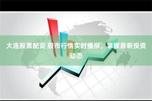 大连股票配资 股市行情实时播报，掌握最新投资动态