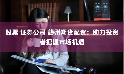 股票 证券公司 赣州期货配资：助力投资者把握市场机遇