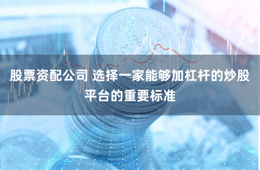 股票资配公司 选择一家能够加杠杆的炒股平台的重要标准