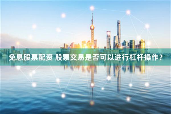 免息股票配资 股票交易是否可以进行杠杆操作？