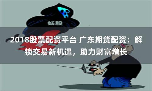 2018股票配资平台 广东期货配资：解锁交易新机遇，助力财富增长