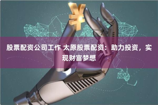 股票配资公司工作 太原股票配资：助力投资，实现财富梦想