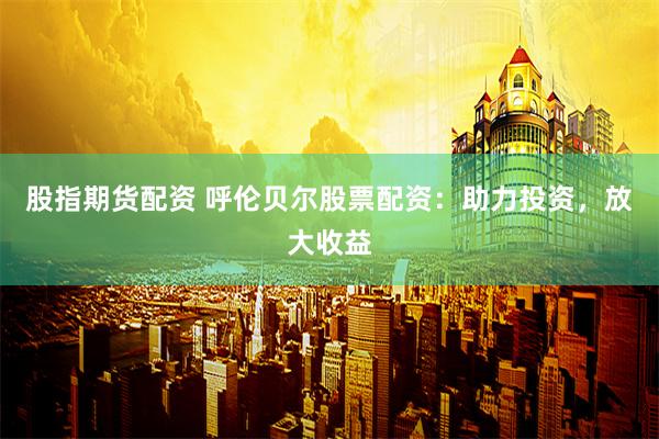 股指期货配资 呼伦贝尔股票配资：助力投资，放大收益