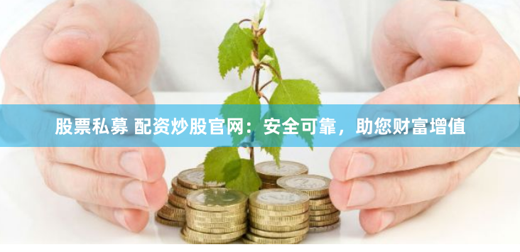 股票私募 配资炒股官网：安全可靠，助您财富增值