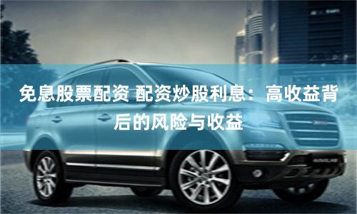免息股票配资 配资炒股利息：高收益背后的风险与收益