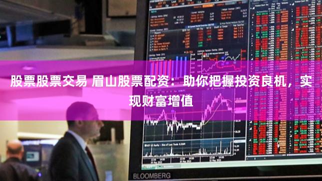 股票股票交易 眉山股票配资：助你把握投资良机，实现财富增值